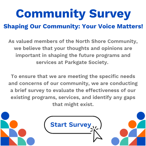 As valued members of the North Shore Community, we believe that your thoughts and opinions are important in shaping the future programs and services at Parkgate Society. </p>
<p>To ensure that we are meeting the specific needs and concerns of our community, we are conducting a brief survey to evaluate the effectiveness of our existing programs, services, and identify any gaps that might exist.