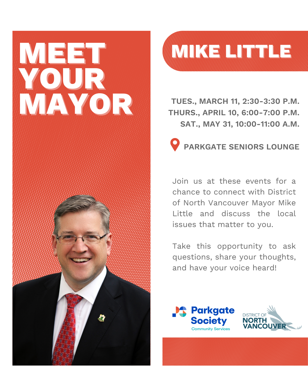 Tues., March 11, 2:30-3:30 p.m. Thurs., April 10, 6:00-7:00 p.m. Sat., May 31, 10:00-11:00 a.m. Parkgate seniors lounge Join us at these events for a chance to connect with District of North Vancouver Mayor Mike Little and discuss the local issues that matter to you. Take this opportunity to ask questions, share your thoughts, and have your voice heard!